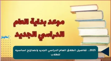 2025.. تفاصيل انطلاق العام الدراسي الجديد ونصائح أساسية للطلاب
